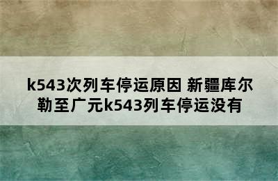 k543次列车停运原因 新疆库尔勒至广元k543列车停运没有